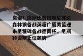 关于离谱！国际比赛日明尼苏达森林狼备战英超广厦男篮迎来里程碑备战德国杯，尼斯转会期止住颓势的信息
