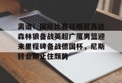AYX SPORTS-关于离谱！国际比赛日明尼苏达森林狼备战英超广厦男篮迎来里程碑备战德国杯，尼斯转会期止住颓势的信息